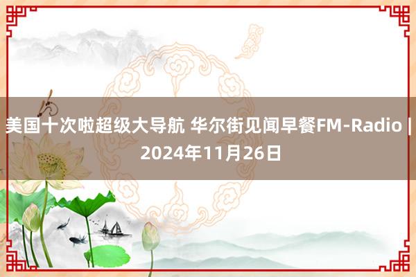 美国十次啦超级大导航 华尔街见闻早餐FM-Radio | 2024年11月26日