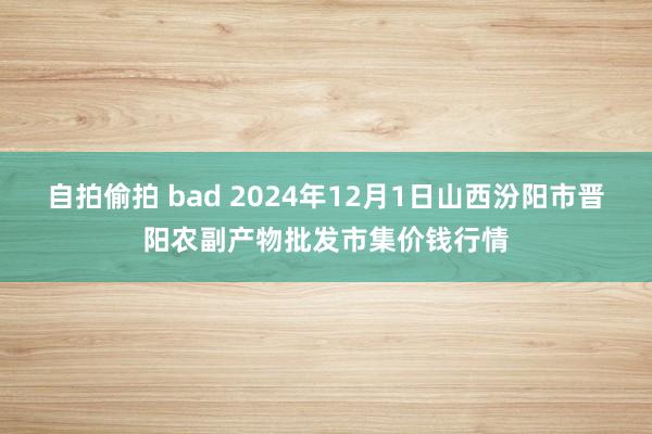 自拍偷拍 bad 2024年12月1日山西汾阳市晋阳农副产物批发市集价钱行情