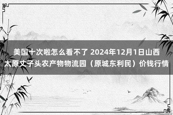 美国十次啦怎么看不了 2024年12月1日山西太原丈子头农产物物流园（原城东利民）价钱行情