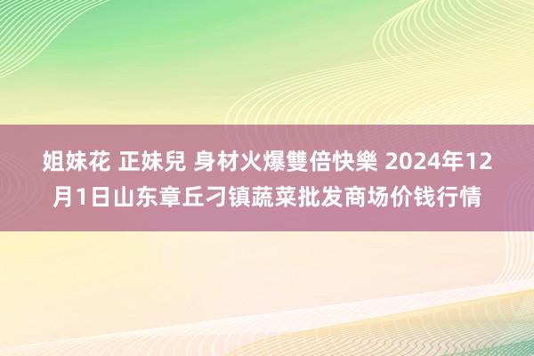 姐妹花 正妹兒 身材火爆雙倍快樂 2024年12月1日山东章丘刁镇蔬菜批发商场价钱行情