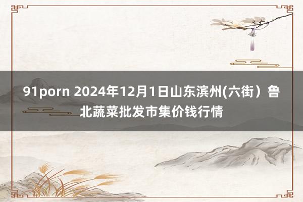 91porn 2024年12月1日山东滨州(六街）鲁北蔬菜批发市集价钱行情