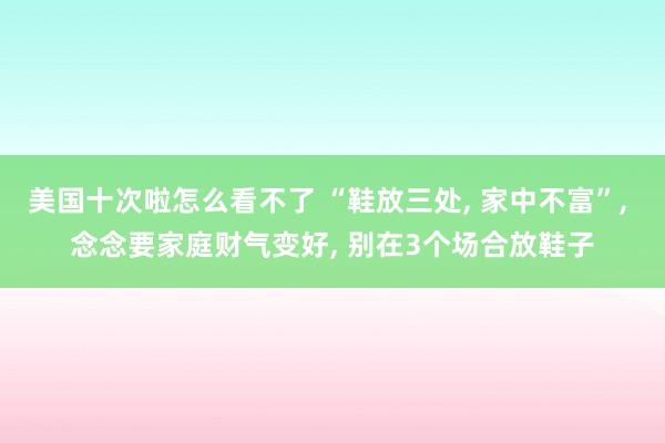 美国十次啦怎么看不了 “鞋放三处, 家中不富”, 念念要家庭财气变好, 别在3个场合放鞋子