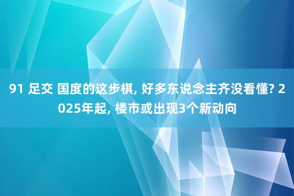 91 足交 国度的这步棋, 好多东说念主齐没看懂? 2025年起, 楼市或出现3个新动向