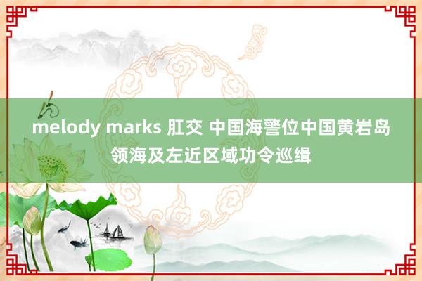 melody marks 肛交 中国海警位中国黄岩岛领海及左近区域功令巡缉