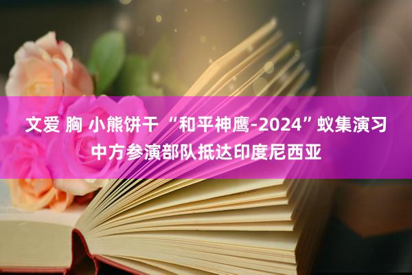 文爱 胸 小熊饼干 “和平神鹰-2024”蚁集演习中方参演部队抵达印度尼西亚