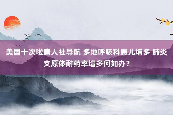 美国十次啦唐人社导航 多地呼吸科患儿增多 肺炎支原体耐药率增多何如办？