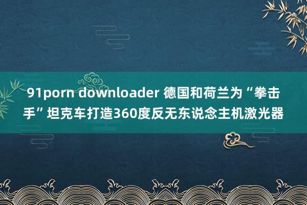 91porn downloader 德国和荷兰为“拳击手”坦克车打造360度反无东说念主机激光器