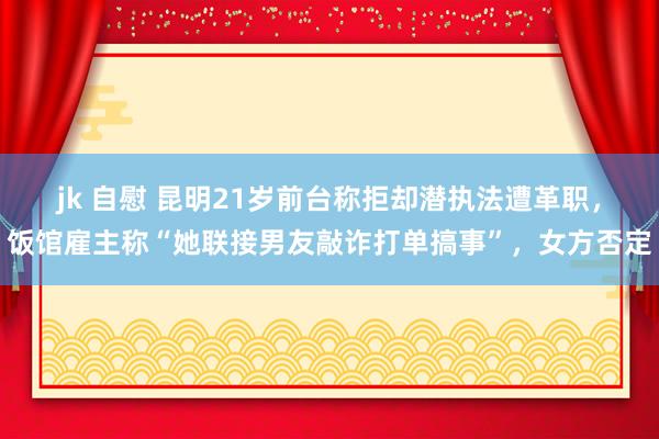 jk 自慰 昆明21岁前台称拒却潜执法遭革职，饭馆雇主称“她联接男友敲诈打单搞事”，女方否定