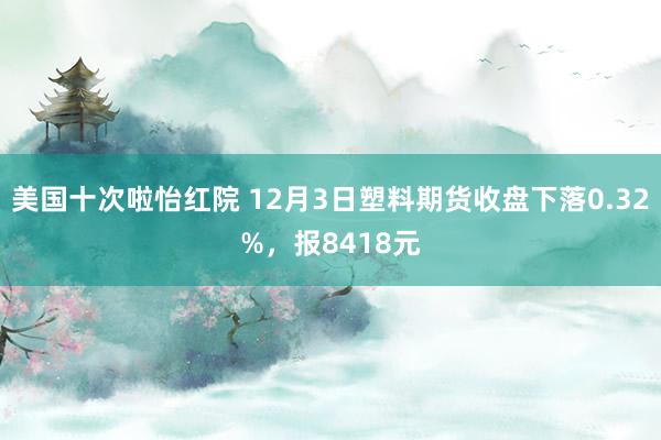 美国十次啦怡红院 12月3日塑料期货收盘下落0.32%，报8418元