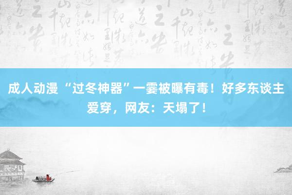 成人动漫 “过冬神器”一霎被曝有毒！好多东谈主爱穿，网友：天塌了！