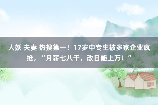 人妖 夫妻 热搜第一！17岁中专生被多家企业疯抢，“月薪七八千，改日能上万！”