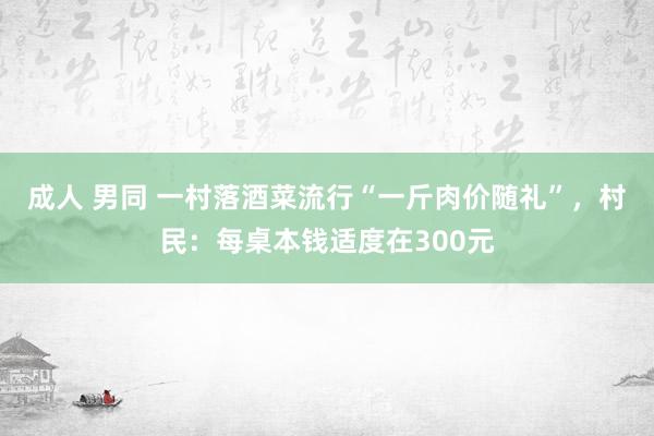 成人 男同 一村落酒菜流行“一斤肉价随礼”，村民：每桌本钱适度在300元