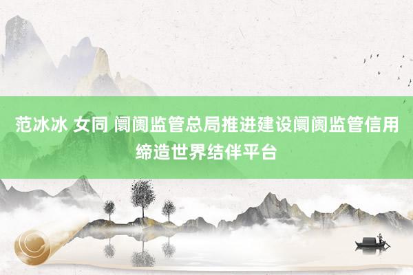 范冰冰 女同 阛阓监管总局推进建设阛阓监管信用缔造世界结伴平台