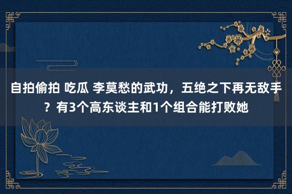 自拍偷拍 吃瓜 李莫愁的武功，五绝之下再无敌手？有3个高东谈主和1个组合能打败她