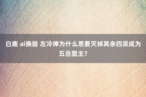 白鹿 ai换脸 左冷禅为什么思要灭掉其余四派成为五岳盟主？