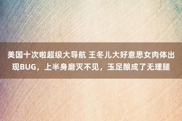 美国十次啦超级大导航 王冬儿大好意思女肉体出现BUG，上半身磨灭不见，玉足酿成了无理腿