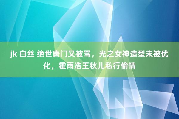 jk 白丝 绝世唐门又被骂，光之女神造型未被优化，霍雨浩王秋儿私行偷情