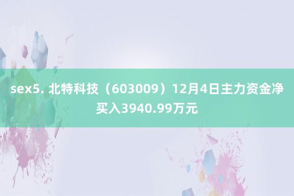 sex5. 北特科技（603009）12月4日主力资金净买入3940.99万元