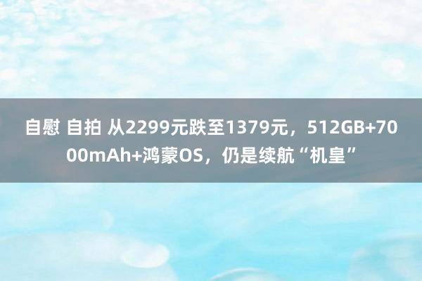 自慰 自拍 从2299元跌至1379元，512GB+7000mAh+鸿蒙OS，仍是续航“机皇”