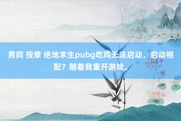 男同 按摩 绝地求生pubg吃鸡无法启动，启动相配？随着我重开游戏。