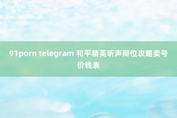 91porn telegram 和平精英听声辩位攻略卖号价钱表