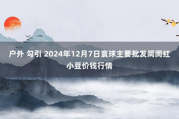 户外 勾引 2024年12月7日寰球主要批发阛阓红小豆价钱行情