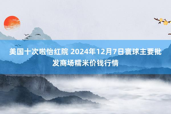 美国十次啦怡红院 2024年12月7日寰球主要批发商场糯米价钱行情