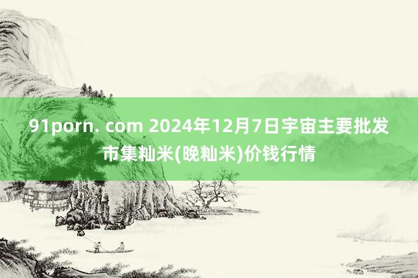 91porn. com 2024年12月7日宇宙主要批发市集籼米(晚籼米)价钱行情