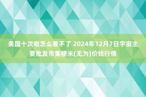 美国十次啦怎么看不了 2024年12月7日宇宙主要批发市集粳米(无为)价钱行情