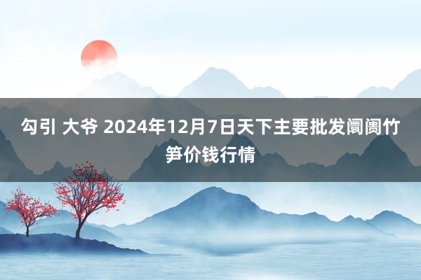 勾引 大爷 2024年12月7日天下主要批发阛阓竹笋价钱行情