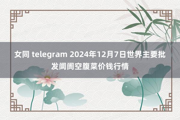 女同 telegram 2024年12月7日世界主要批发阛阓空腹菜价钱行情