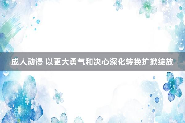 成人动漫 以更大勇气和决心深化转换扩掀绽放