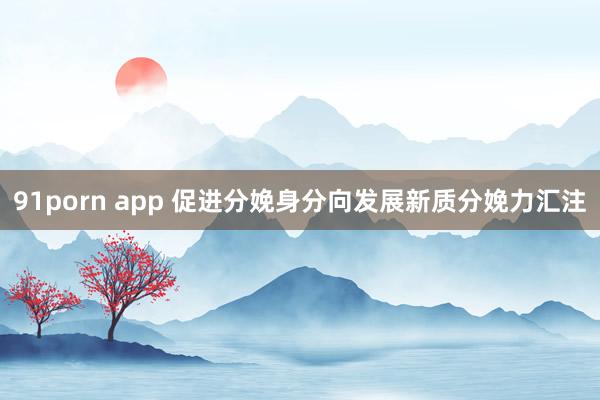 91porn app 促进分娩身分向发展新质分娩力汇注