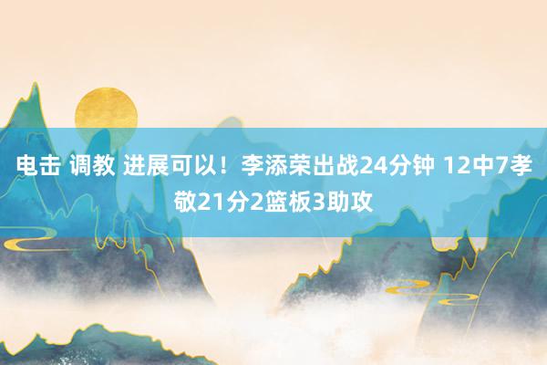 电击 调教 进展可以！李添荣出战24分钟 12中7孝敬21分2篮板3助攻