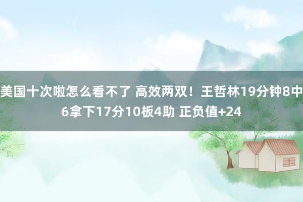 美国十次啦怎么看不了 高效两双！王哲林19分钟8中6拿下17分10板4助 正负值+24