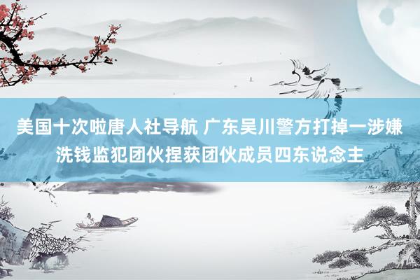 美国十次啦唐人社导航 广东吴川警方打掉一涉嫌洗钱监犯团伙捏获团伙成员四东说念主