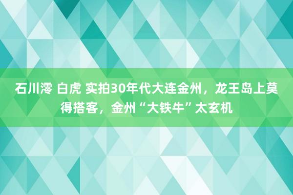 石川澪 白虎 实拍30年代大连金州，龙王岛上莫得搭客，金州“大铁牛”太玄机