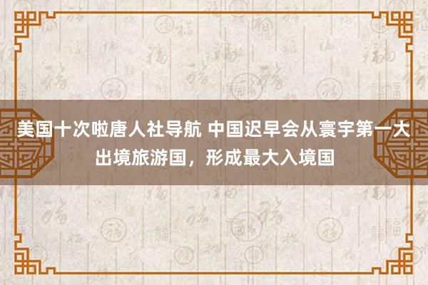 美国十次啦唐人社导航 中国迟早会从寰宇第一大出境旅游国，形成最大入境国