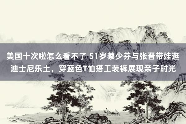 美国十次啦怎么看不了 51岁蔡少芬与张晋带娃逛迪士尼乐土，穿蓝色T恤搭工装裤展现亲子时光