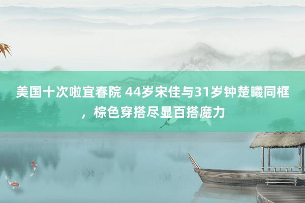 美国十次啦宜春院 44岁宋佳与31岁钟楚曦同框，棕色穿搭尽显百搭魔力