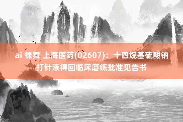 ai 裸舞 上海医药(02607)：十四烷基硫酸钠打针液得回临床磨练批准见告书