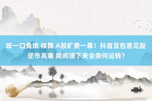 咬一口兔娘 裸舞 A股旷费一幕！抖音豆包意见股逆市高潮 阛阓接下来会奈何运转？