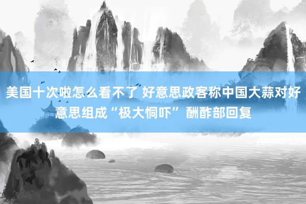 美国十次啦怎么看不了 好意思政客称中国大蒜对好意思组成“极大恫吓” 酬酢部回复