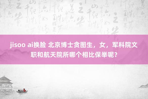 jisoo ai换脸 北京博士贪图生，女，军科院文职和航天院所哪个相比保举呢？