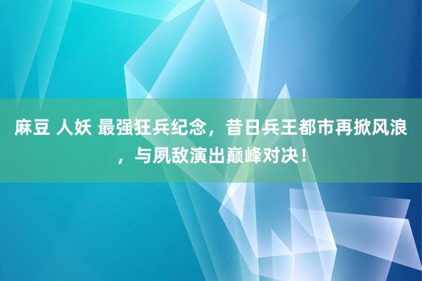 麻豆 人妖 最强狂兵纪念，昔日兵王都市再掀风浪，与夙敌演出巅峰对决！