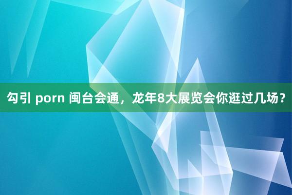 勾引 porn 闽台会通，龙年8大展览会你逛过几场？