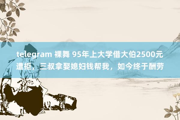 telegram 裸舞 95年上大学借大伯2500元遭拒，三叔拿娶媳妇钱帮我，如今终于酬劳