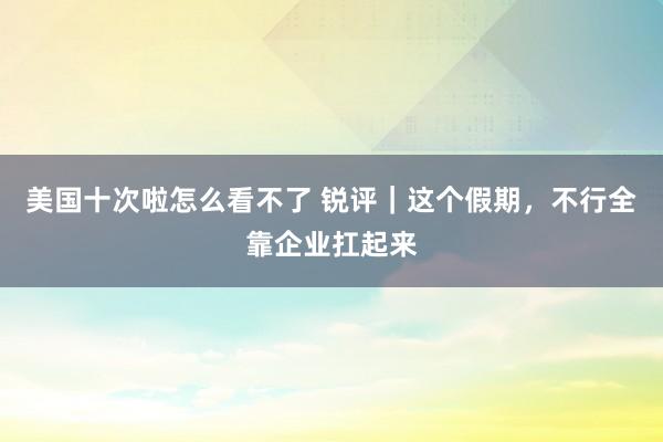 美国十次啦怎么看不了 锐评｜这个假期，不行全靠企业扛起来