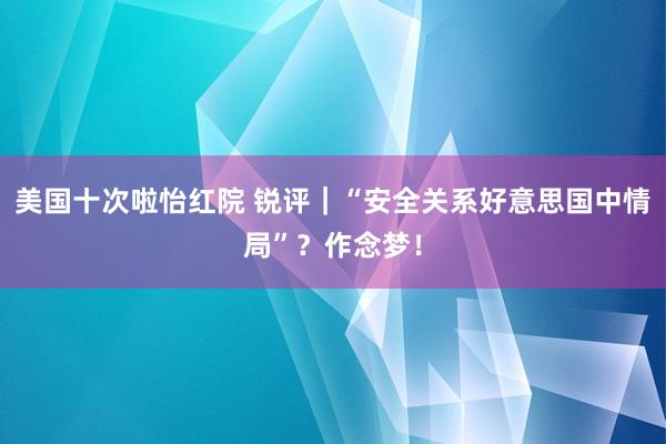 美国十次啦怡红院 锐评｜“安全关系好意思国中情局”？作念梦！