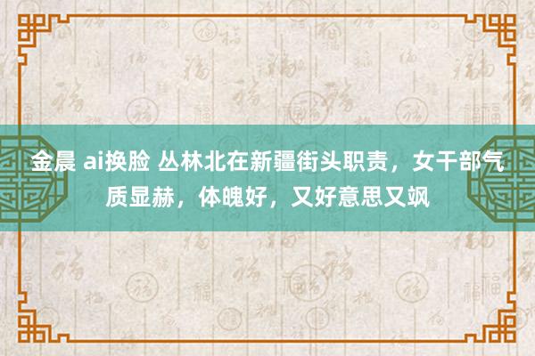 金晨 ai换脸 丛林北在新疆街头职责，女干部气质显赫，体魄好，又好意思又飒